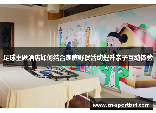 足球主题酒店如何结合家庭野餐活动提升亲子互动体验